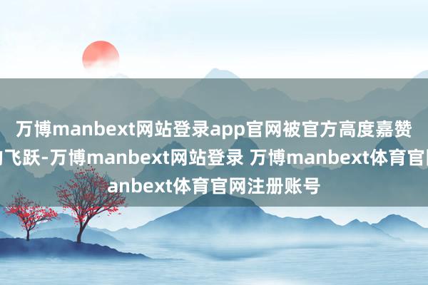 万博manbext网站登录app官网被官方高度嘉赞是一次质的飞跃-万博manbext网站登录 万博manbext体育官网注册账号