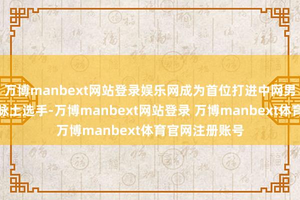 万博manbext网站登录娱乐网成为首位打进中网男单四强的中国脉土选手-万博manbext网站登录 万博manbext体育官网注册账号