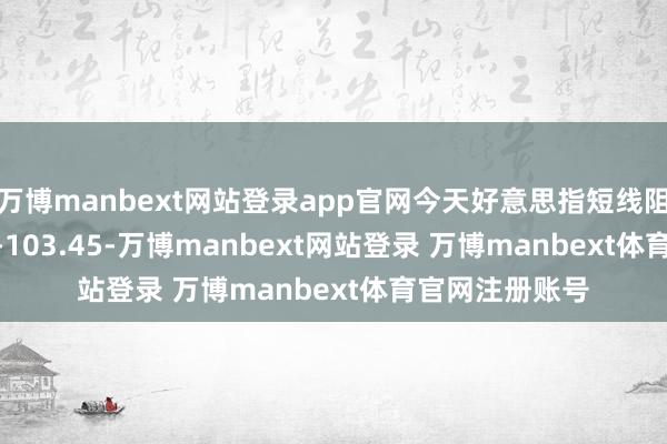 万博manbext网站登录app官网今天好意思指短线阻力在103.40--103.45-万博manbext网站登录 万博manbext体育官网注册账号