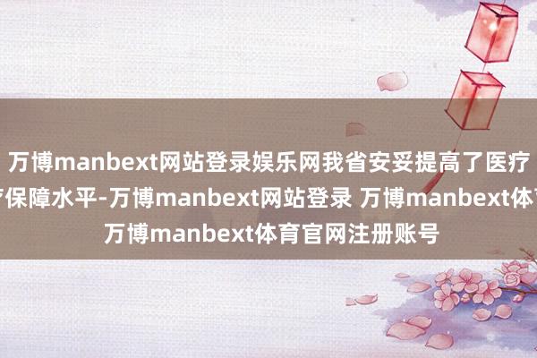 万博manbext网站登录娱乐网我省安妥提高了医疗赞助对象的医疗保障水平-万博manbext网站登录 万博manbext体育官网注册账号