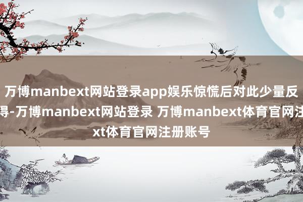 万博manbext网站登录app娱乐惊慌后对此少量反映齐莫得-万博manbext网站登录 万博manbext体育官网注册账号