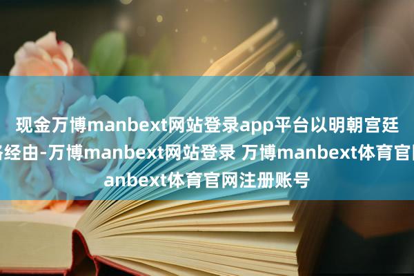 现金万博manbext网站登录app平台以明朝宫廷的解决严格经由-万博manbext网站登录 万博manbext体育官网注册账号
